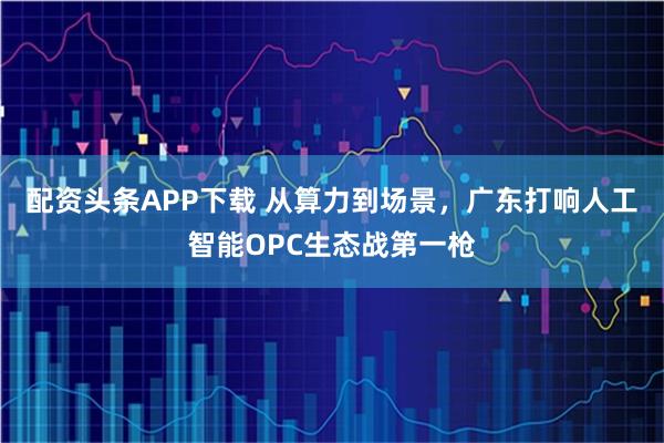 配资头条APP下载 从算力到场景，广东打响人工智能OPC生态战第一枪