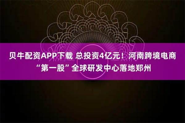 贝牛配资APP下载 总投资4亿元！河南跨境电商“第一股”全球研发中心落地郑州