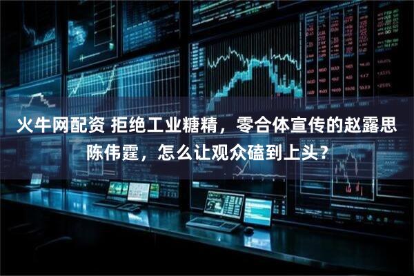 火牛网配资 拒绝工业糖精,零合体宣传的赵露思陈伟霆,怎么让观众磕到上头?