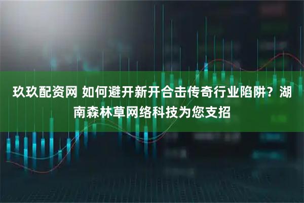 玖玖配资网 如何避开新开合击传奇行业陷阱？湖南森林草网络科技为您支招