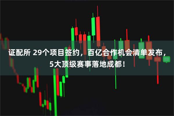 证配所 29个项目签约，百亿合作机会清单发布，5大顶级赛事落地成都！