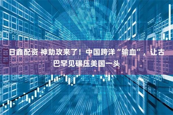 日鑫配资 神助攻来了！中国跨洋“输血”，让古巴罕见碾压美国一头