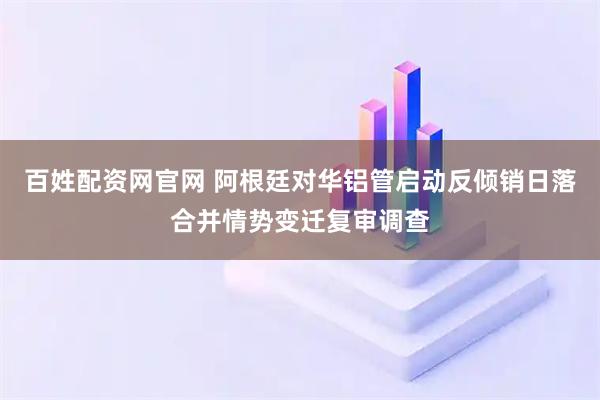 百姓配资网官网 阿根廷对华铝管启动反倾销日落合并情势变迁复审调查