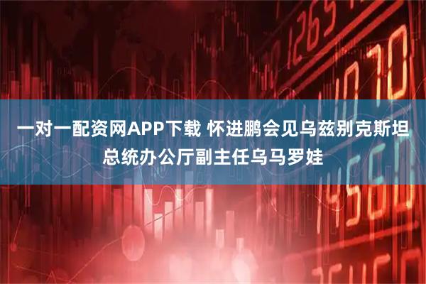 一对一配资网APP下载 怀进鹏会见乌兹别克斯坦总统办公厅副主任乌马罗娃