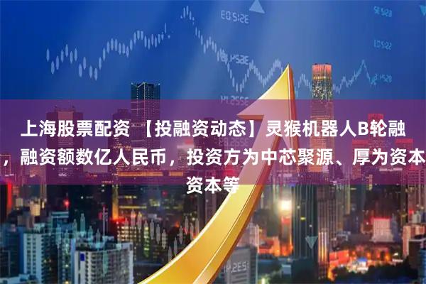 上海股票配资 【投融资动态】灵猴机器人B轮融资，融资额数亿人民币，投资方为中芯聚源、厚为资本等