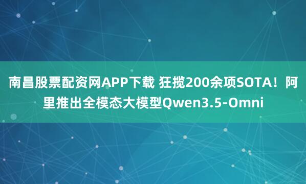 南昌股票配资网APP下载 狂揽200余项SOTA！阿里推出全模态大模型Qwen3.5-Omni