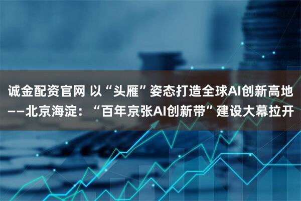 诚金配资官网 以“头雁”姿态打造全球AI创新高地——北京海淀：“百年京张AI创新带”建设大幕拉开