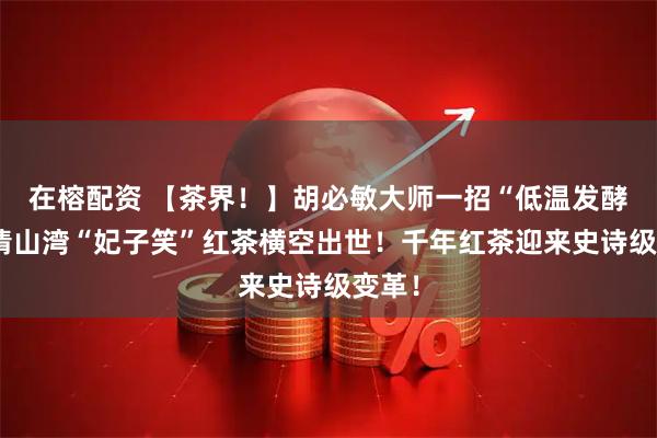 在榕配资 【茶界！】胡必敏大师一招“低温发酵”，清山湾“妃子笑”红茶横空出世！千年红茶迎来史诗级变革！