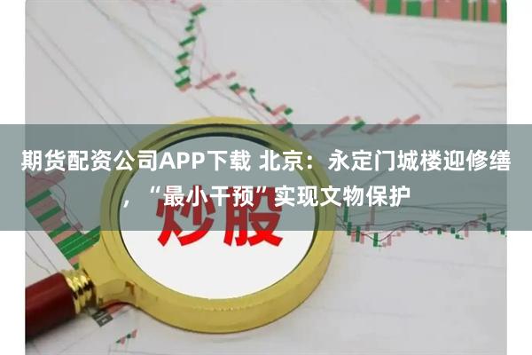 期货配资公司APP下载 北京：永定门城楼迎修缮，“最小干预”实现文物保护