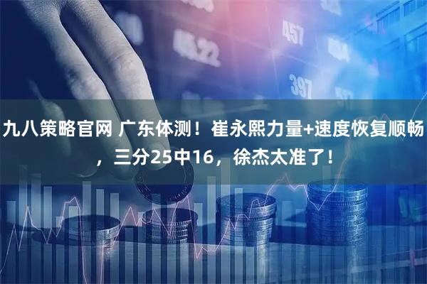 九八策略官网 广东体测！崔永熙力量+速度恢复顺畅，三分25中16，徐杰太准了！
