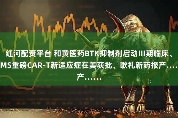 红河配资平台 和黄医药BTK抑制剂启动Ⅲ期临床、BMS重磅CAR-T新适应症在美获批、歌礼新药报产……