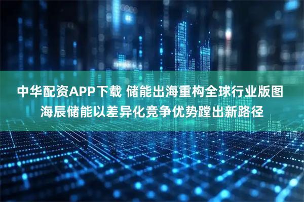 中华配资APP下载 储能出海重构全球行业版图 海辰储能以差异化竞争优势蹚出新路径
