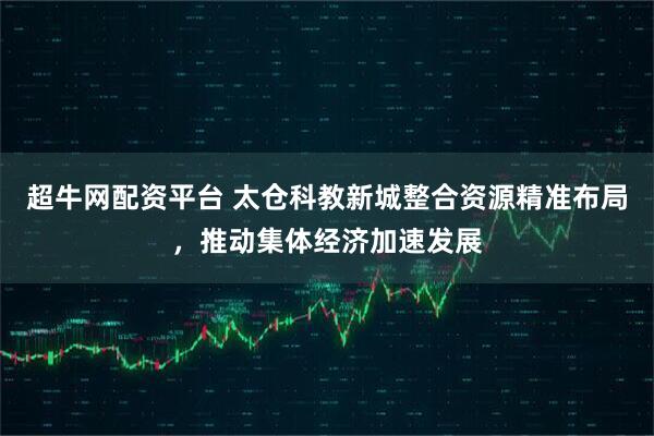 超牛网配资平台 太仓科教新城整合资源精准布局，推动集体经济加速发展