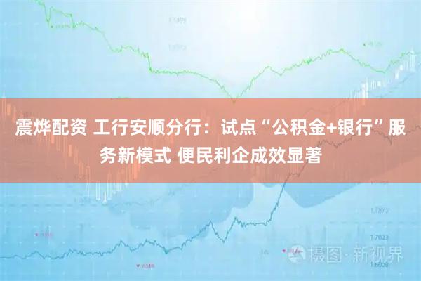 震烨配资 工行安顺分行：试点“公积金+银行”服务新模式 便民利企成效显著