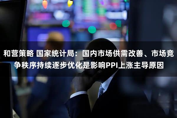 和营策略 国家统计局：国内市场供需改善、市场竞争秩序持续逐步优化是影响PPI上涨主导原因