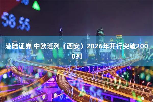 港陆证券 中欧班列（西安）2026年开行突破2000列