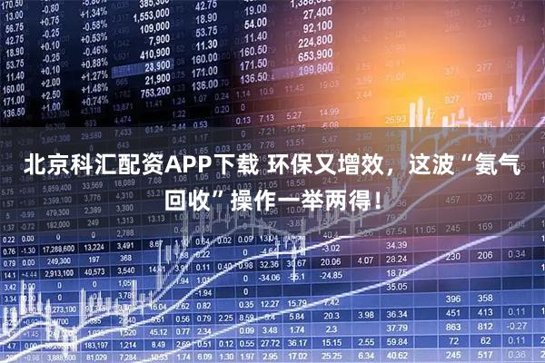 北京科汇配资APP下载 环保又增效，这波“氨气回收”操作一举两得！