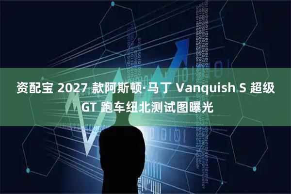 资配宝 2027 款阿斯顿·马丁 Vanquish S 超级 GT 跑车纽北测试图曝光