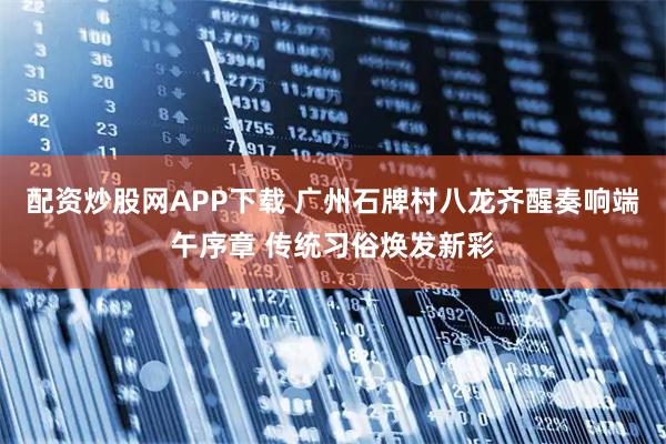 配资炒股网APP下载 广州石牌村八龙齐醒奏响端午序章 传统习俗焕发新彩