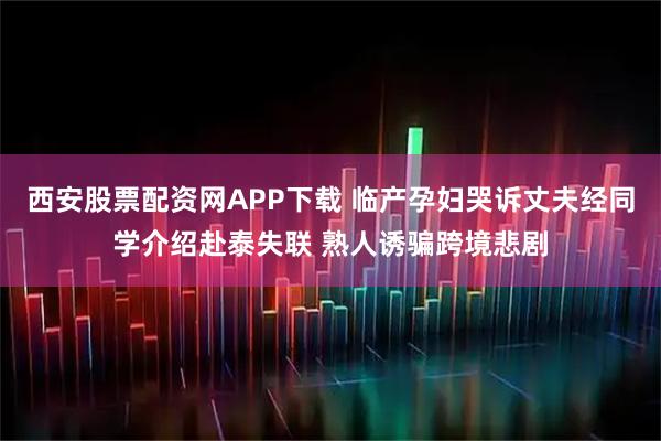 西安股票配资网APP下载 临产孕妇哭诉丈夫经同学介绍赴泰失联 熟人诱骗跨境悲剧