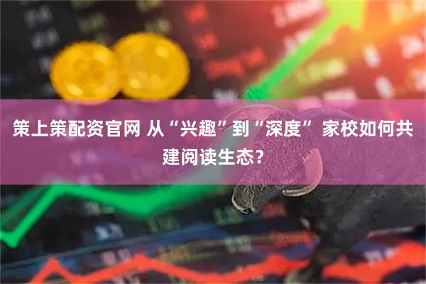策上策配资官网 从“兴趣”到“深度” 家校如何共建阅读生态？