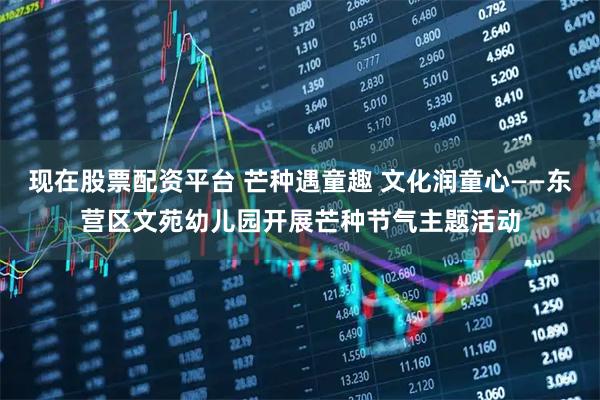 现在股票配资平台 芒种遇童趣 文化润童心——东营区文苑幼儿园开展芒种节气主题活动