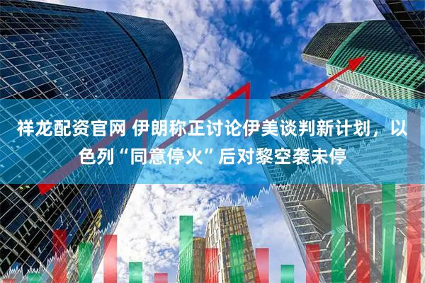 祥龙配资官网 伊朗称正讨论伊美谈判新计划，以色列“同意停火”后对黎空袭未停