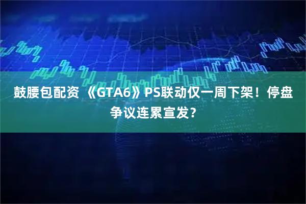 鼓腰包配资 《GTA6》PS联动仅一周下架！停盘争议连累宣发？
