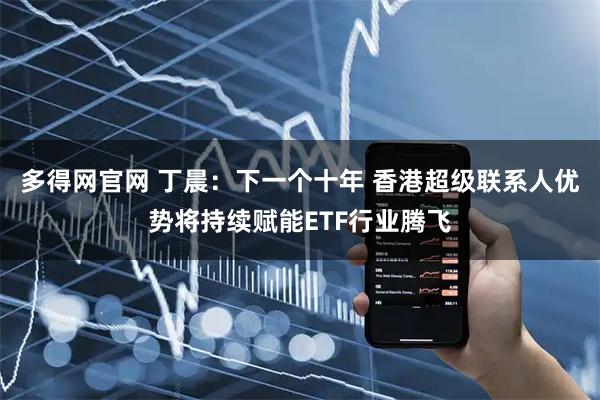 多得网官网 丁晨:下一个十年 香港超级联系人优势将持续赋能ETF行业腾飞