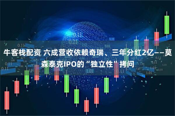 牛客栈配资 六成营收依赖奇瑞、三年分红2亿——莫森泰克IPO的“独立性”拷问
