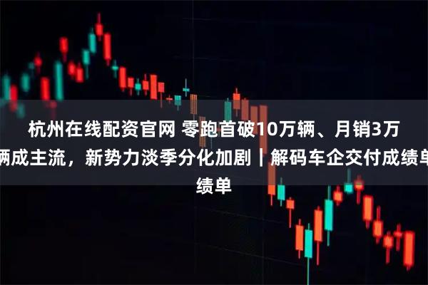 杭州在线配资官网 零跑首破10万辆、月销3万辆成主流，新势力淡季分化加剧｜解码车企交付成绩单